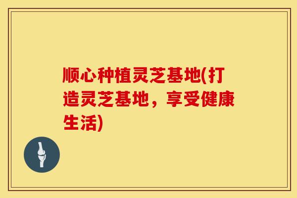 顺心种植灵芝基地(打造灵芝基地，享受健康生活)