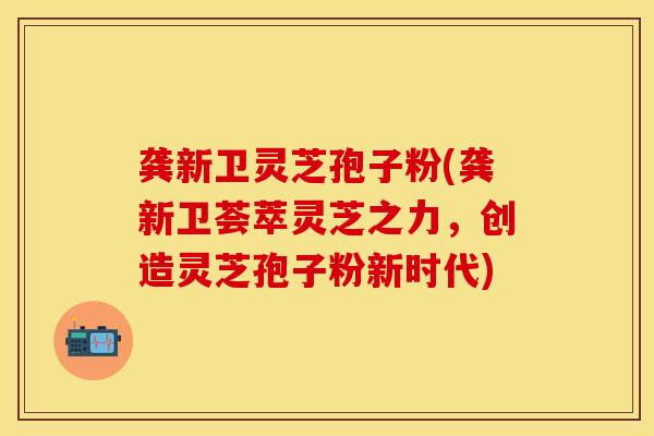龚新卫灵芝孢子粉(龚新卫荟萃灵芝之力，创造灵芝孢子粉新时代)