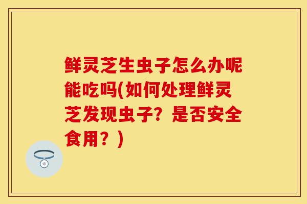 鲜灵芝生虫子怎么办呢能吃吗(如何处理鲜灵芝发现虫子？是否安全食用？)