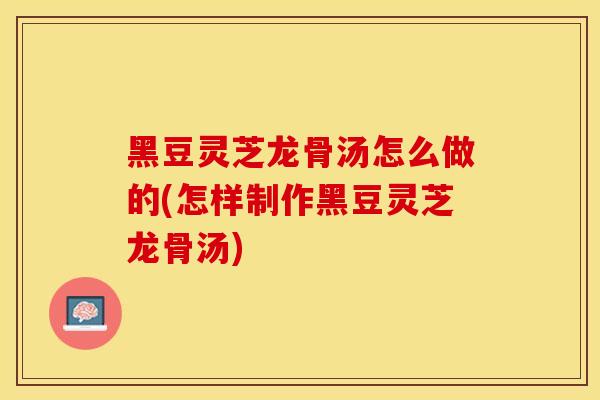 黑豆灵芝龙骨汤怎么做的(怎样制作黑豆灵芝龙骨汤)