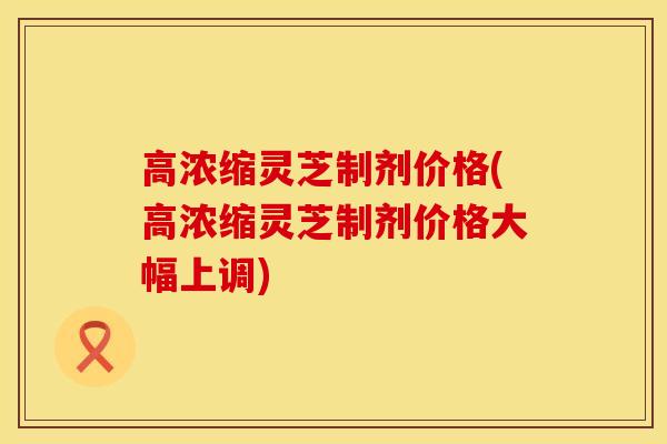 高浓缩灵芝制剂价格(高浓缩灵芝制剂价格大幅上调)