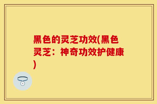 黑色的灵芝功效(黑色灵芝：神奇功效护健康)
