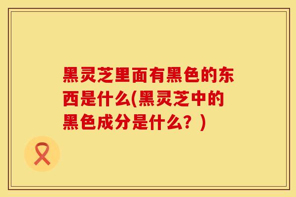 黑灵芝里面有黑色的东西是什么(黑灵芝中的黑色成分是什么?) 黑灵芝里面有黑色的东西是什么(黑灵芝中的黑色成分是什么?)
