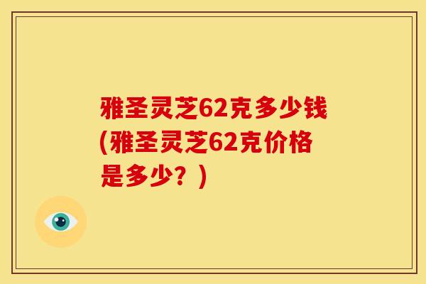 雅圣灵芝62克多少钱(雅圣灵芝62克价格是多少？)