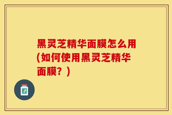黑灵芝精华面膜怎么用(如何使用黑灵芝精华面膜？)