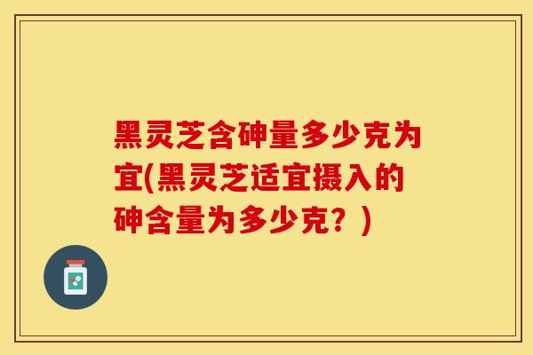 黑灵芝含砷量多少克为宜(黑灵芝适宜摄入的砷含量为多少克？)