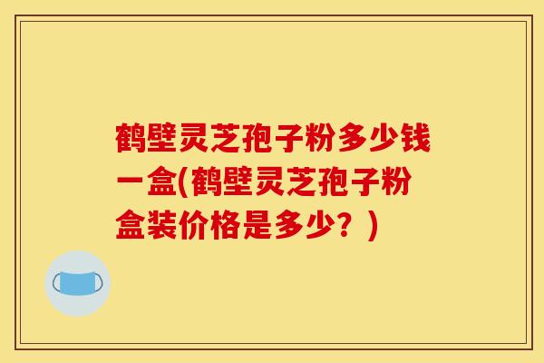 鹤壁灵芝孢子粉多少钱一盒(鹤壁灵芝孢子粉盒装价格是多少？)