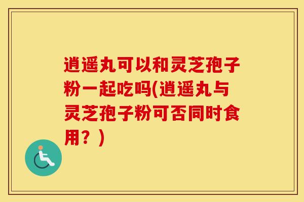 逍遥丸可以和灵芝孢子粉一起吃吗(逍遥丸与灵芝孢子粉可否同时食用？)