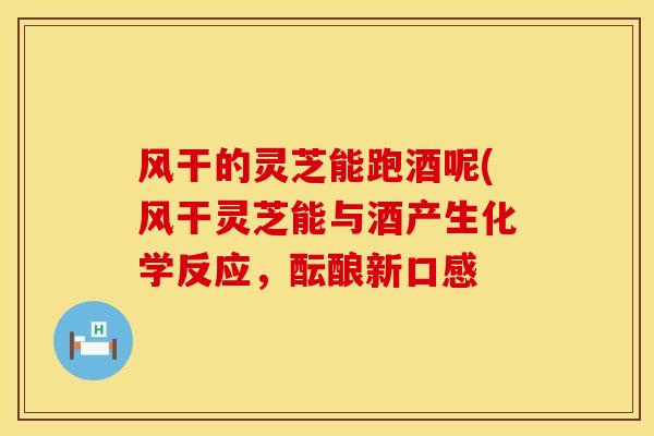 风干的灵芝能跑酒呢(风干灵芝能与酒产生化学反应，酝酿新口感