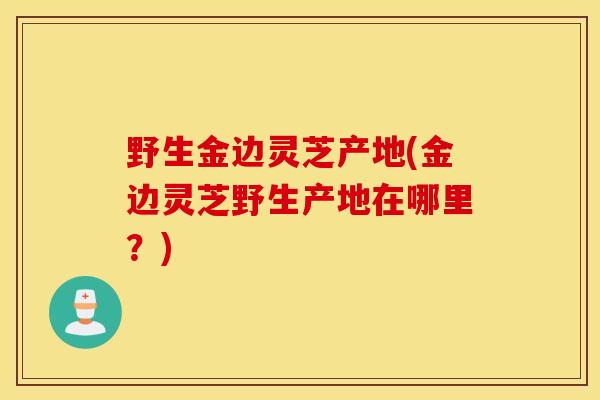 野生金边灵芝产地(金边灵芝野生产地在哪里？)