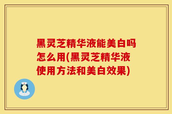 黑灵芝精华液能美白吗怎么用(黑灵芝精华液使用方法和美白效果)