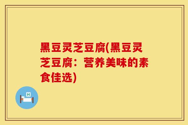 黑豆灵芝豆腐(黑豆灵芝豆腐：营养美味的素食佳选)