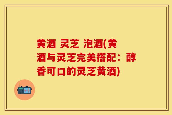 黄酒 灵芝 泡酒(黄酒与灵芝完美搭配：醇香可口的灵芝黄酒)