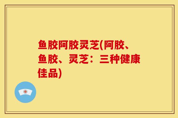 鱼胶阿胶灵芝(阿胶、鱼胶、灵芝：三种健康佳品)