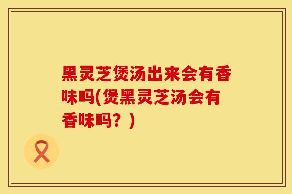 黑灵芝煲汤出来会有香味吗(煲黑灵芝汤会有香味吗？)