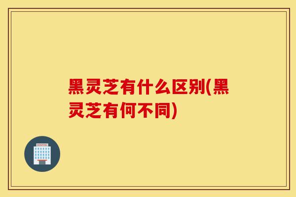黑灵芝有什么区别(黑灵芝有何不同)