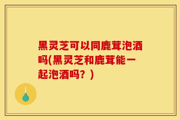 黑灵芝可以同鹿茸泡酒吗(黑灵芝和鹿茸能一起泡酒吗？)