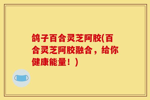 鸽子百合灵芝阿胶(百合灵芝阿胶融合，给你健康能量！)