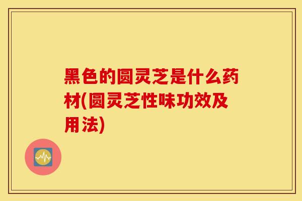 黑色的圆灵芝是什么药材(圆灵芝性味功效及用法)