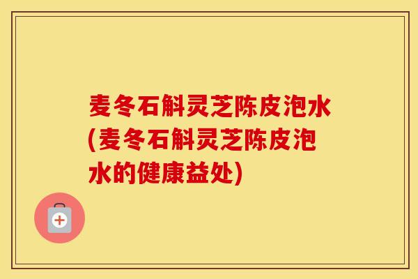麦冬石斛灵芝陈皮泡水(麦冬石斛灵芝陈皮泡水的健康益处)