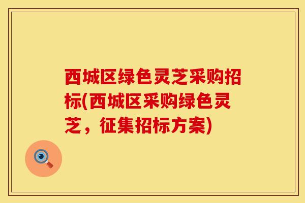 西城区绿色灵芝采购招标(西城区采购绿色灵芝，征集招标方案)