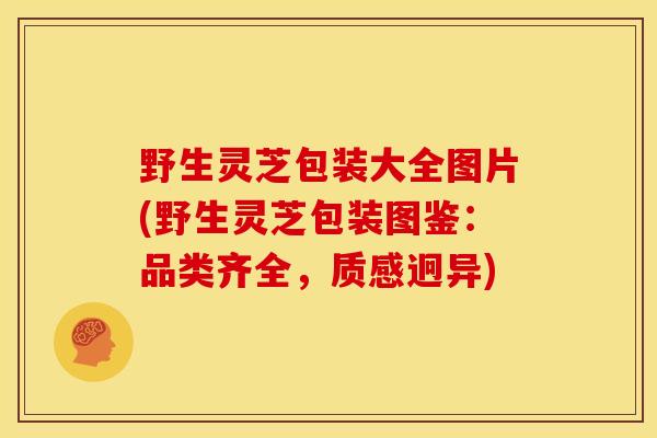 野生灵芝包装大全图片(野生灵芝包装图鉴：品类齐全，质感迥异)