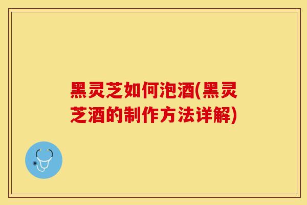 黑灵芝如何泡酒(黑灵芝酒的制作方法详解)