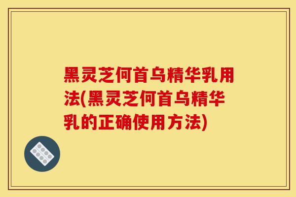 黑灵芝何首乌精华乳用法(黑灵芝何首乌精华乳的正确使用方法)