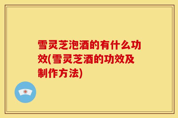 雪灵芝泡酒的有什么功效(雪灵芝酒的功效及制作方法)
