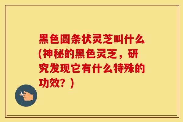 黑色圆条状灵芝叫什么(神秘的黑色灵芝，研究发现它有什么特殊的功效？)
