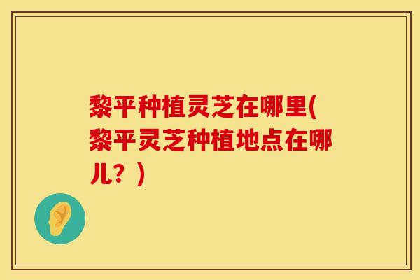 黎平种植灵芝在哪里(黎平灵芝种植地点在哪儿？)