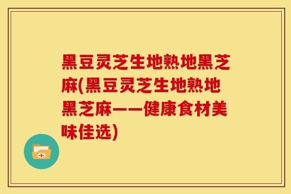 黑豆灵芝生地熟地黑芝麻(黑豆灵芝生地熟地黑芝麻——健康食材美味佳选)