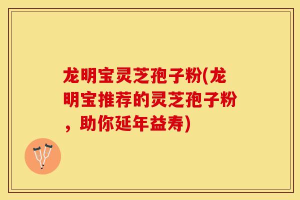 龙明宝灵芝孢子粉(龙明宝推荐的灵芝孢子粉，助你延年益寿)