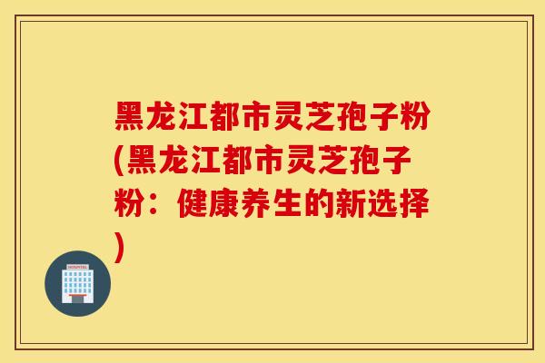 黑龙江都市灵芝孢子粉(黑龙江都市灵芝孢子粉：健康养生的新选择)