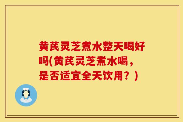 黄芪灵芝煮水整天喝好吗(黄芪灵芝煮水喝，是否适宜全天饮用？)