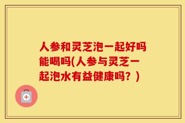 人参和灵芝泡一起好吗能喝吗(人参与灵芝一起泡水有益健康吗？)