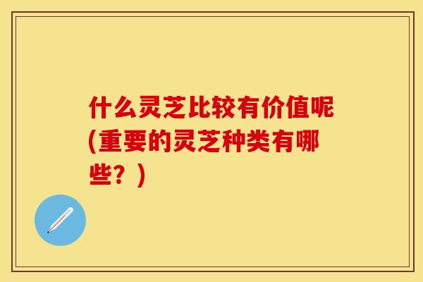 什么灵芝比较有价值呢(重要的灵芝种类有哪些?) 什么灵芝比较有价值呢(重要的灵芝种类有哪些?)