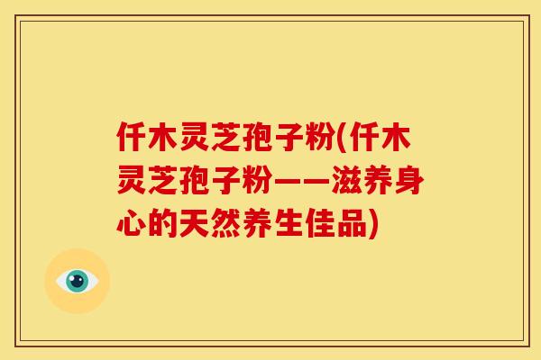 仟木灵芝孢子粉(仟木灵芝孢子粉——滋养身心的天然养生佳品)