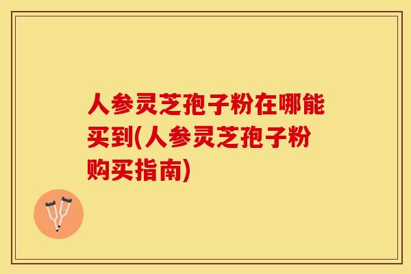 人参灵芝孢子粉在哪能买到(人参灵芝孢子粉购买指南) 人参灵芝孢子粉在哪能买到(人参灵芝孢子粉购买指南)