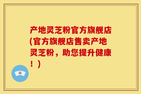 产地灵芝粉官方旗舰店(官方旗舰店售卖产地灵芝粉，助您提升健康！)
