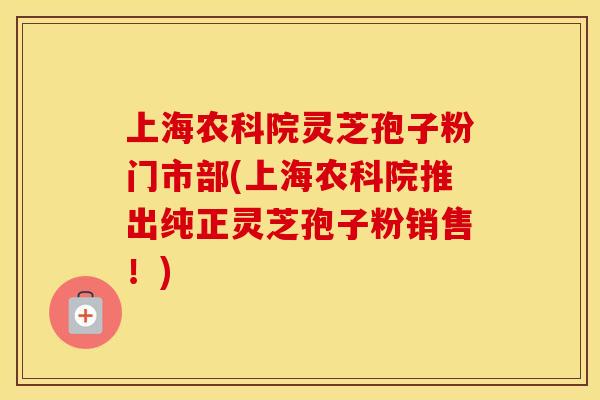 上海农科院灵芝孢子粉门市部(上海农科院推出纯正灵芝孢子粉销售!) 上海农科院灵芝孢子粉门市部(上海农科院推出纯正灵芝孢子粉销售!)