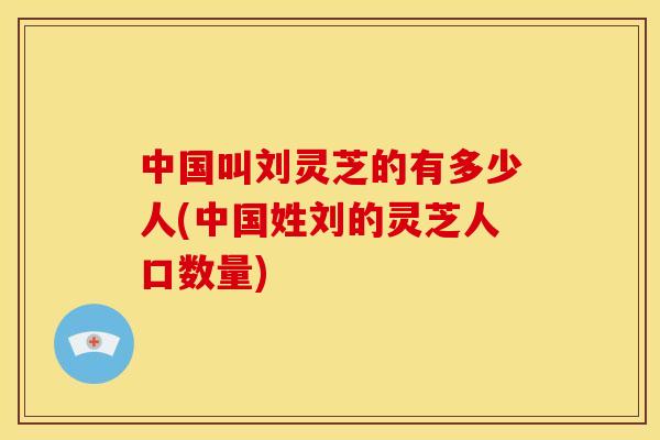 中国叫刘灵芝的有多少人(中国姓刘的灵芝人口数量) 中国叫刘灵芝的有多少人(中国姓刘的灵芝人口数量)