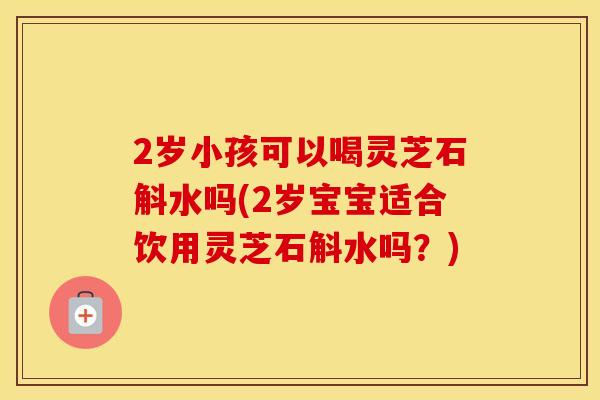 2岁小孩可以喝灵芝石斛水吗(2岁宝宝适合饮用灵芝石斛水吗？)