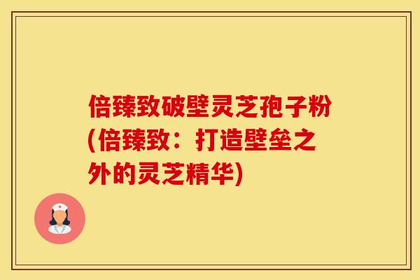 倍臻致破壁灵芝孢子粉(倍臻致:打造壁垒之外的灵芝精华) 倍臻致破壁灵芝孢子粉(倍臻致:打造壁垒之外的灵芝精华)