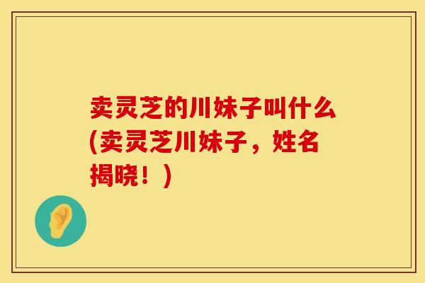 卖灵芝的川妹子叫什么(卖灵芝川妹子,姓名揭晓!) 卖灵芝的川妹子叫什么(卖灵芝川妹子,姓名揭晓!)