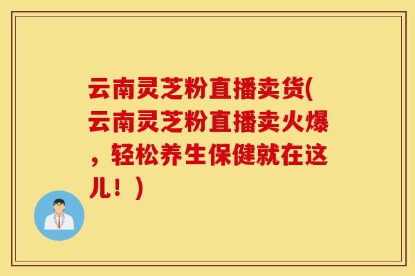 云南灵芝粉直播卖货(云南灵芝粉直播卖火爆,轻松养生保健就在这儿!) 云南灵芝粉直播卖货(云南灵芝粉直播卖火爆,轻松养生保健就在这儿!)