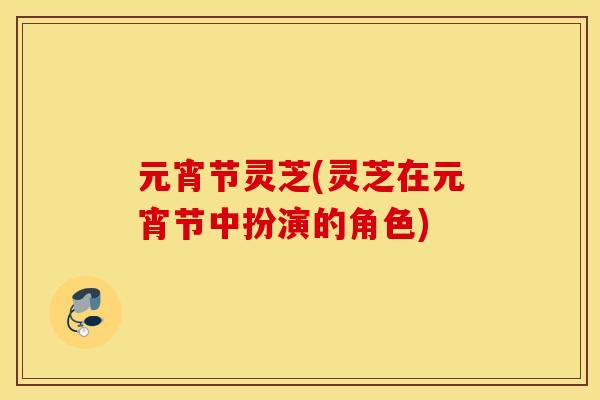 元宵节灵芝(灵芝在元宵节中扮演的角色) 元宵节灵芝(灵芝在元宵节中扮演的角色)