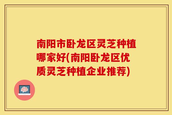 南阳市卧龙区灵芝种植哪家好(南阳卧龙区优质灵芝种植企业推荐)