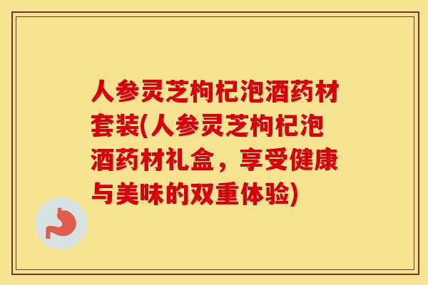 人参灵芝枸杞泡酒药材套装(人参灵芝枸杞泡酒药材礼盒,享受健康与美味的双重体验) 人参灵芝枸杞泡酒药材套装(人参灵芝枸杞泡酒药材礼盒,享受健康与美味的双重体验)