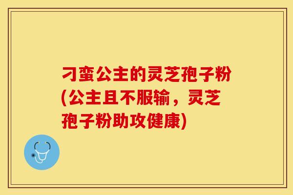 刁蛮公主的灵芝孢子粉(公主且不服输,灵芝孢子粉助攻健康) 刁蛮公主的灵芝孢子粉(公主且不服输,灵芝孢子粉助攻健康)